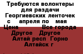 Требуются волонтеры для раздачи Георгиевских ленточек с 30 апреля по 9 мая. › Цена ­ 2 000 - Все города Другое » Другое   . Алтай респ.,Горно-Алтайск г.